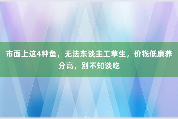 市面上这4种鱼，无法东谈主工孳生，价钱低廉养分高，别不知谈吃