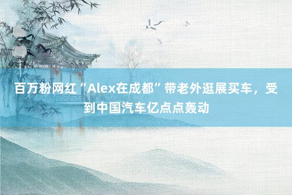 百万粉网红“Alex在成都”带老外逛展买车，受到中国汽车亿点点轰动