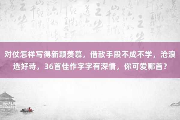 对仗怎样写得新颖羡慕，借敌手段不成不学，沧浪选好诗，36首佳作字字有深情，你可爱哪首？