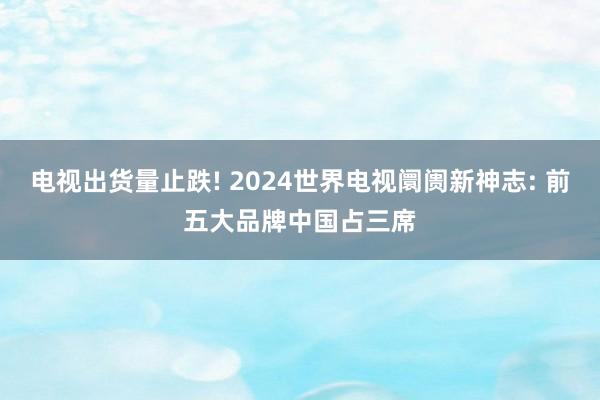 电视出货量止跌! 2024世界电视阛阓新神志: 前五大品牌中国占三席