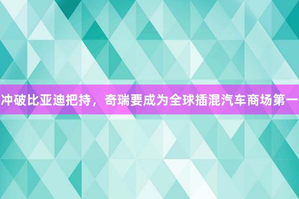 冲破比亚迪把持，奇瑞要成为全球插混汽车商场第一