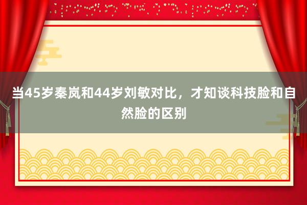 当45岁秦岚和44岁刘敏对比，才知谈科技脸和自然脸的区别