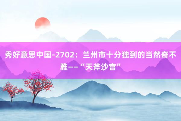 秀好意思中国-2702：兰州市十分独到的当然奇不雅——“天斧沙宫”