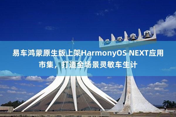 易车鸿蒙原生版上架HarmonyOS NEXT应用市集，打造全场景灵敏车生计