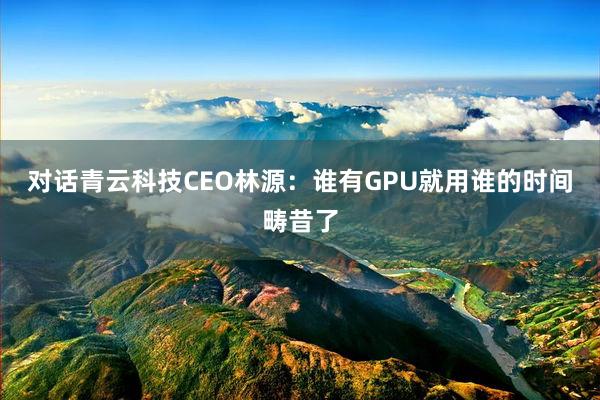 对话青云科技CEO林源：谁有GPU就用谁的时间畴昔了