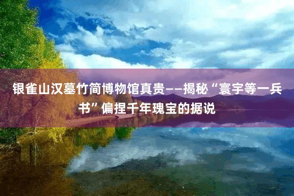 银雀山汉墓竹简博物馆真贵——揭秘“寰宇等一兵书”偏捏千年瑰宝的据说