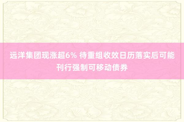 远洋集团现涨超6% 待重组收效日历落实后可能刊行强制可移动债券