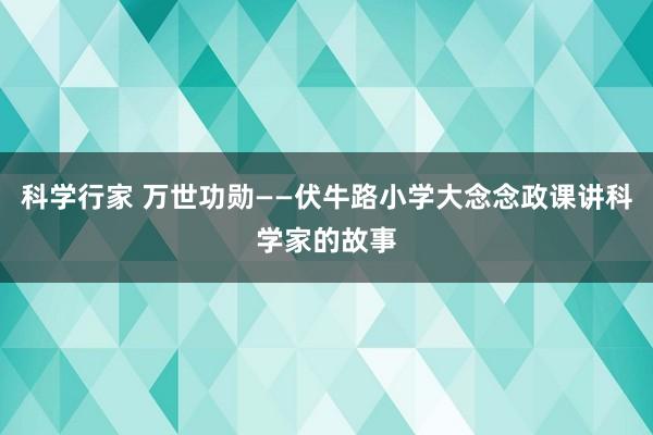 科学行家 万世功勋——伏牛路小学大念念政课讲科学家的故事