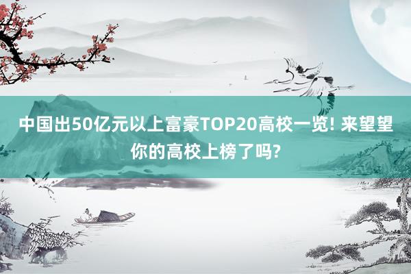 中国出50亿元以上富豪TOP20高校一览! 来望望你的高校上榜了吗?