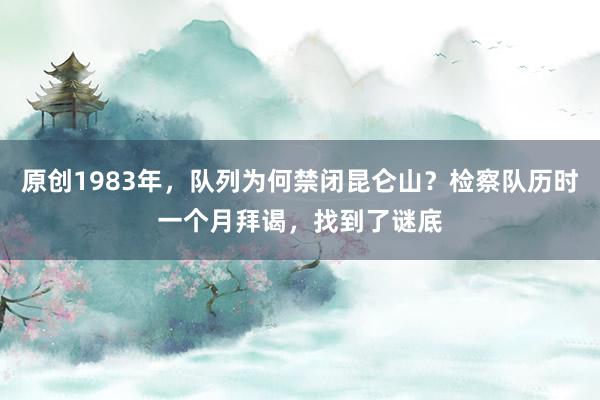 原创1983年，队列为何禁闭昆仑山？检察队历时一个月拜谒，找到了谜底