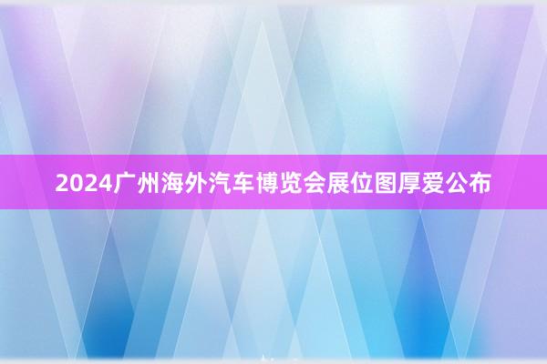 2024广州海外汽车博览会展位图厚爱公布