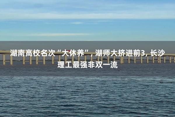 湖南高校名次“大休养”, 湖师大挤进前3, 长沙理工最强非双一流