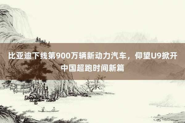 比亚迪下线第900万辆新动力汽车，仰望U9掀开中国超跑时间新篇