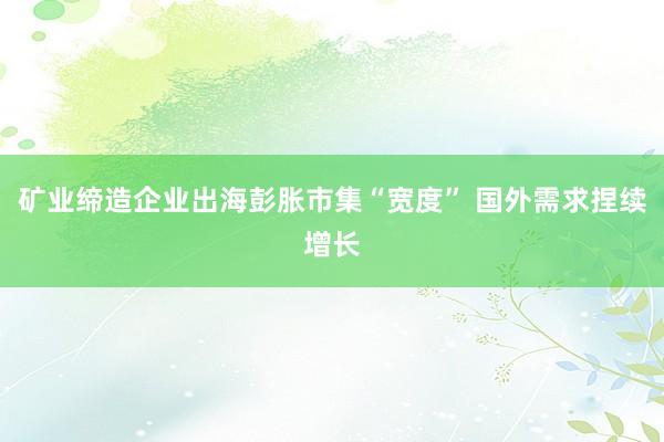 矿业缔造企业出海彭胀市集“宽度” 国外需求捏续增长